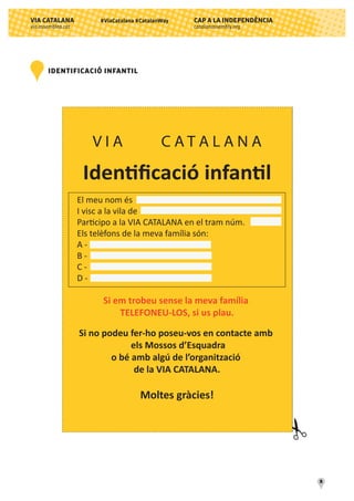 CAP A LA INDEPENDÈNCIA
catalanassembly.org
VIA CATALANA
via.assemblea.cat
11
#ViaCatalana #CatalanWay
V I A C A T A L A N A
Identiﬁcació infantil
El meu nom és
I visc a la vila de
Participo a la VIA CATALANA en el tram núm.
Els telèfons de la meva família són:
A -
B -
C -
D -
Si em trobeu sense la meva família
TELEFONEU-LOS, si us plau.
Si no podeu fer-ho poseu-vos en contacte amb
els Mossos d’Esquadra
o bé amb algú de l’organització
de la VIA CATALANA.
Moltes gràcies!
IDENTIFICACIÓ INFANTIL
 