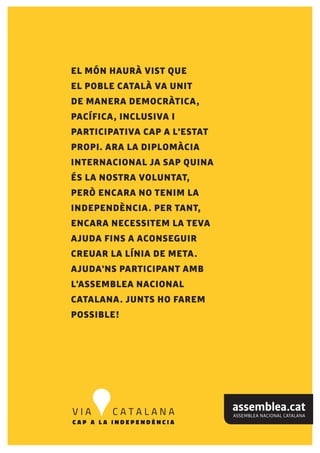 EL MÓN HAURÀ VIST QUE
EL POBLE CATALÀ VA UNIT
DE MANERA DEMOCRÀTICA,
PACÍFICA, INCLUSIVA I
PARTICIPATIVA CAP A L'ESTAT
PROPI. ARA LA DIPLOMÀCIA
INTERNACIONAL JA SAP QUINA
ÉS LA NOSTRA VOLUNTAT,
PERÒ ENCARA NO TENIM LA
INDEPENDÈNCIA. PER TANT,
ENCARA NECESSITEM LA TEVA
AJUDA FINS A ACONSEGUIR
CREUAR LA LÍNIA DE META.
AJUDA'NS PARTICIPANT AMB
L'ASSEMBLEA NACIONAL
CATALANA. JUNTS HO FAREM
POSSIBLE!
 