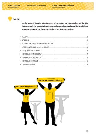 CAP A LA INDEPENDÈNCIA
catalanassembly.org
VIA CATALANA
via.assemblea.cat
2
#ViaCatalana #CatalanWay
•	 RESUM........................................................................................................3
•	 HORARIS......................................................................................................3
•	 RECOMANACIONS PER ALS DIES PREVIS.......................................................... 4
•	 RECOMANACIONS PER A LA DIADA ..................................................................5
•	 FREQÜÈNCIES DE RÀDIO............................................................................... 6
•	 CONSELLS DE MOBILITAT ...............................................................................7
•	 CONSELLS DE SEGURETAT............................................................................. 8
•	 CONSELLS DE SALUT .................................................................................... 9
•	 ENS TROBARÀS A ........................................................................................ 10
ÍNDEX:
Llegiu aquest dossier atentament, si us plau. La complexitat de la Via
Catalana exigeix que tots i cadascun dels participants disposi de la màxima
informació. Només si és un èxit logístic, serà un èxit polític.
 