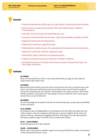 CAP A LA INDEPENDÈNCIA
catalanassembly.org
VIA CATALANA
via.assemblea.cat
3
#ViaCatalana #CatalanWay
RESUM:
•	 L'Onze de Setembre de 2013 ha de ser un dia històric. Entre tots ho farem possible.
•	 Arriba al teu tram amb temps suficient. Pots usar l'aplicació per a mòbil de
	 la Via Catalana.
•	 A les 16h. has de ser al punt de trobada del teu tram.
•	 Consulta la informació del teu tram aquí - http://via.assemblea.cat/ca/fem-via.html
•	 Segueix les indicacions de l’organització.
•	 Disposa d’un transistor o aparell de radio.
•	 Preferiblement, vesteix de groc. Si és possible amb la samarreta de la Via Catalana.
•	 Segueix els consells de mobilitat, seguretat i salut.
•	 Porta barret, aigua i cadires per a les persones grans.
•	 Llegeix les recomanacions per als dies previ, la Diada i l’endemà.
•	 Participa activament en la Diada amb accions en positiu, fes que la Via sigui una
	 Festa Major de 400 km.
HORARI:
14 HORES
Dinar al municipi del teu tram o a les seves proximitats, ja sigui al nucli urbà o a
l'aparcament del mateix tram.
15 HORES
Aproximació amb vehicle cap al teu tram circulant pel carril de la carretera que va de
sud a nord. Aparcar el vehicle encarat cap al nord, ja que el carril interior quedarà
tancat exclusivament per als vianants i participants a la cadena humana. Amb cotxe,
només es podrà circular pel carril més proper al mar, en sentit de sud a nord, que es
convertirà an un carril 30 km/h.
16 HORES
Inici de muntatge de la cadena amb tots els vehicles aparcats, ja que estarà prohibida
la seva circulació.
17:14 HORES
Via Catalana cap a la Independència. El campanar de la Seu Vella de Lleida farà una
crida a repicar a tots els campanars del país per a què ens agafem de les mans. En
aquest moment, començarà la gigafoto de tot el recorregut i els actes descentralit-
zats que es podran seguir arreu de la Via a través de les ràdios.
17:14 – 18:00 HORES
Desenvolupament de la Via Catalana.
18:00 – 19:00 HORES
Retorn cap a casa amb els vehicles seguint la ruta cap al Nord fins arribar a la primera
cruïlla que permeti tornar a casa.
 