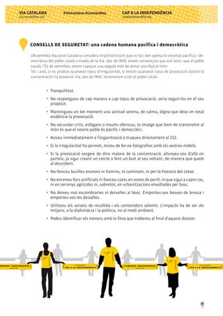 CAP A LA INDEPENDÈNCIA
catalanassembly.org
VIA CATALANA
via.assemblea.cat
8
#ViaCatalana #CatalanWay
CONSELLS DE SEGURETAT: una cadena humana pacífica i democràtica
L’Assemblea Nacional Catalana considera importantíssim que es faci ben palesa la voluntat pacífica i de-
mocràtica del poble català a través de la Via. Des de l’ANC estem convençuts que així serà i que el poble
català, l’11 de setembre, serem capaços una vegada més de donar una lliçó al món.
Tot i això, si es produís qualsevol tipus d’irregularitat, si existís qualsevol tipus de provocació durant la
concentració i la posterior Via, des de l’ANC recomanem a tot el poble català:
•	 Tranquil·litat.
•	 No respongueu de cap manera a cap tipus de provocació, seria seguir-los en el seu
	 propòsit.
•	 Mantingueu en tot moment una actitud serena, de calma, digna que deixi en total
	 evidència la provocació.
•	 No secundar crits, eslògans o insults ofensius, la imatge que hem de transmetre al
	 món és que el nostre poble és pacífic i democràtic.
•	 Aviseu immediatament a l’organització o truqueu directament al 112.
•	 Si la irregularitat ho permet, mireu de fer-ne fotografies amb els vostres mòbils.
•	 Si la provocació sorgeix de dins mateix de la concentració, allunyeu-vos d’allà on
	 parteix, ja sigui creant un cercle o fent un buit al seu voltant, de manera que quedi
	 al descobert.
•	 No llenceu burilles enceses ni llumins, ni caminant, ni per la finestra del cotxe.
•	 No enceneu focs artificials ni llanceu coets en zones de perill, ni que sigui a capm ras,
	 ni en terrenys agrícoles ni, sobretot, en urbanitzacions envoltades per bosc.
•	 No deixeu mai escombraries ni deixalles al bosc. Emporteu-vos bosses de brossa i
	 emporteu-vos les deixalles.
•	 Utilitzeu els serveis de recollida i els contenidors adients. L'impacte ha de ser als
	 mitjans, a la diplomàcia i la política, no al medi ambient.
•	 Podeu identificar els menors amb la fitxa que trobareu al final d'aquest dossier.
 