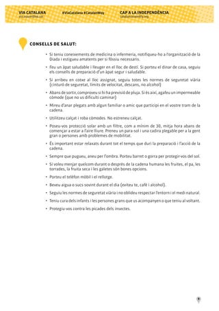 CAP A LA INDEPENDÈNCIA
catalanassembly.org
VIA CATALANA
via.assemblea.cat
9
#ViaCatalana #CatalanWay
CONSELLS DE SALUT:
•	 Si teniu coneixements de medicina o infermeria, notifiqueu-ho a l'organització de la
	 Diada i estigueu amatents per si fóssiu necessaris.
•	 Feu un àpat saludable i lleuger en el lloc de destí. Si porteu el dinar de casa, seguiu
	 els consells de preparació d’un àpat segur i saludable.
•	 Si arribeu en cotxe al lloc assignat, seguiu totes les normes de seguretat viària
	 (cinturó de seguretat, límits de velocitat, descans, no alcohol)
•	 Abans de sortir, comproveu si hi ha previsió de pluja. Si és així, agafeu un impermeable
	 còmode (que no us dificulti caminar)
•	 Mireu d’anar plegats amb algun familiar o amic que participi en el vostre tram de la
	 cadena.
•	 Utilitzeu calçat i roba còmodes. No estreneu calçat.
•	 Poseu-vos protecció solar amb un filtre, com a mínim de 30, mitja hora abans de
	 començar a estar a l’aire lliure. Preneu un para-sol i una cadira plegable per a la gent
	 gran o persones amb problemes de mobilitat.
•	 És important estar relaxats durant tot el temps que duri la preparació i l’acció de la
	 cadena.
•	 Sempre que pugueu, aneu per l’ombra. Porteu barret o gorra per protegir-vos del sol.
•	 Si voleu menjar quelcom durant o desprès de la cadena humana les fruites, el pa, les
	 torrades, la fruita seca i les galetes són bones opcions.
•	 Porteu el telèfon mòbil i el rellotge.
•	 Beveu aigua o sucs sovint durant el dia (eviteu te, cafè i alcohol).
•	 Seguiu les normes de seguretat viària i no oblideu respectar l’entorn i el medi natural.
•	 Teniu cura dels infants i les persones grans que us acompanyen o que teniu al voltant.
•	 Protegiu-vos contra les picades dels insectes.
 