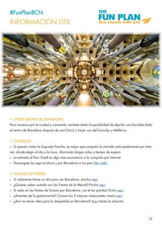 12
#FunPlanBCN
INFORMACIÓN ÚTIL
•	 OTROS MEDIOS DE TRANSPORTE
Para moveros por la ciudad y conocerla, también tenéis la posibilidad de alquilar una bicicleta (todo
el centro de Barcelona dispone de carril bici) o hacer uso del funicular y teleférico.
•	 CONSEJOS
»» Si queréis visitar la Sagrada Familia, es mejor que compréis la entrada anticipadamente por Inter-
net, donde elegís el día y la hora. Ahorraréis largas colas y tiempo de espera.
»» La entrada al Parc Güell es algo más económica si la compráis por Internet.
»» Descárgate las app turísticas y por Barcelona a tus pies (Ver web)
•	 ENLACES DE INTERÉS
»» Si solamente tienes un día para ver Barcelona, pincha aquí
»» ¿Quieres saber cuándo son las Fiestas de la Mercé? Pincha aquí
»» Si estás en las fiestas de Gràcia por Barcelona, ¡no te las pierdas! Entra aquí
»» ¿Amantes de la gastronomía? Conoce los 5 mejores restaurantes masía aquí
»» ¿Aún no tienes idea para la despedida en Barcelona? Aquí tienes la solución.
 