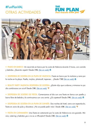 9
#FunPlanVAL
OTRAS ACTIVIDADES
•	 PASEO EN BARCO. Un recorrido en barco por la costa de Valencia durante 3 horas, con comida
y bebidas. ¡Querréis repetir! Desde 39€. (Ver en web)
•	 DESPEDIDA DE SOLTERA EN LA PLAYA DE VALENCIA. Fiesta en barco por la mañana y cena por
la noche en la playa. Paella, mojitos, photocall, tapersex... ¡Desde 72€! (Ver en web)
•	 BEAUTY PARTY VALENCIA DESPEDIDA DE SOLTERA. ¿Quién dijo que cuidarse y mimarse no po-
día combinarse con ocio? Desde 30€. (Ver en web)
•	 DESPEDIDA DE SOLTERO DE FIESTA. Comenzamos el día con una fiesta en barco con paella y
barra libre de bebida y la continuamos con una cenita. ¿Os apetece? Desde 59€. (Ver en web)
•	 DESPEDIDA DE SOLTERA EN LA PLAYA DE GANDÍA. Dos noches de hotel, cena con espectáculo,
fiesta en zona de pubs y discoteca. ¡No se puede pedir más!. Desde 48€. (Ver en web)
•	 FIESTA EN CATAMARÁN. Una fiesta en catamarán por la costa de Valencia es una gozada. Mú-
sica, catering y bebidas ¿es o no es un #funplan? Desde 20€. (Ver en web)
 