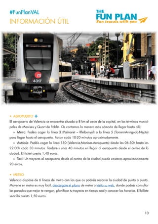 10
#FunPlanVAL
INFORMACIÓN ÚTIL
•	 AEROPUERTO
El aeropuerto de Valencia se encuentra situado a 8 km al oeste de la capital, en los términos munici-
pales de Manises y Quart de Poblet. Os contamos la manera más cómoda de llegar hasta allí:
»» Metro: Podéis coger la línea 3 (Palmaret – Rfelbunyol) o la línea 5 (Torrent-Avinguda-Neptú)
para llegar hasta el aeropuerto. Pasan cada 10-20 minutos aproximadamente.
»» Autobús: Podéis coger la línea 150 (Valencia-Manises-Aeropuerto) desde las 06:30h hasta las
22:00h cada 30 minutos. Tardaréis unos 40 minutos en llegar al aeropuerto desde el centro de la
ciudad. El ticket cuesta 1,40 euros.
»» Taxi: Un trayecto al aeropuerto desde el centro de la ciudad puede costaros aproximadamente
20 euros.
•	 METRO
Valencia dispone de 6 líneas de metro con las que os podréis recorrer la ciudad de punta a punta.
Moverte en metro es muy fácil, descárgate el plano de metro o visita su web, donde podrás consultar
las paradas que mejor te vengan, planificar tu trayecto en tiempo real y conocer los horarios. El billete
sencillo cuesta 1,50 euros.
 