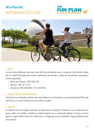 11
#FunPlanVAL
INFORMACIÓN ÚTIL
•	 TAXIS
Aunque tenéis diferentes opciones antes del taxi,encontraréis taxis a cualquier hora dando vueltas
por la ciudad. Recordad que existen suplementos de entrada y salida de aeropuertos, equipajes y
noches especiales.
»» Radio taxi Valencia: 963 703 333
»» Tele Taxi: 963 571 313
»» Taxival.net: 963 285 060 / 961 042 950
•	 OTROS MEDIOS DE TRANSPORTE
Una forma muy cómoda y práctica de visitar Valencia es en bicicleta, ya que disponéis de 80 km de
carril bici y un cauce verde que recorre toda la ciudad.
•	 IDIOMA
En Valencia hay dos lenguas oficiales: el valenciano y el español. Podremos ver en valenciano al-
gunas calles, los carteles y señales en ambas lenguas con su traducción debajo. Aunque a mucha
gente la oigáis hablar entre sí en valenciano, os aseguramos que no tendréis ningún problema para
comunicaros.
 