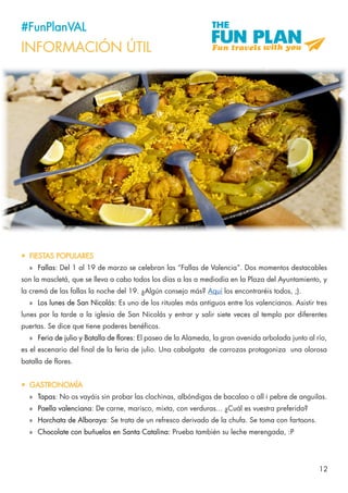 12
#FunPlanVAL
INFORMACIÓN ÚTIL
•	 FIESTAS POPULARES
»» Fallas: Del 1 al 19 de marzo se celebran las “Fallas de Valencia”. Dos momentos destacables
son la mascletá, que se lleva a cabo todos los días a las a mediodía en la Plaza del Ayuntamiento, y
la cremá de las fallas la noche del 19. ¿Algún consejo más? Aquí los encontraréis todos, ;).
»» Los lunes de San Nicolás: Es uno de los rituales más antiguos entre los valencianos. Asistir tres
lunes por la tarde a la iglesia de San Nicolás y entrar y salir siete veces al templo por diferentes
puertas. Se dice que tiene poderes benéficos.
»» Feria de julio y Batalla de flores: El paseo de la Alameda, la gran avenida arbolada junto al río,
es el escenario del final de la feria de julio. Una cabalgata de carrozas protagoniza una olorosa
batalla de flores.
•	 GASTRONOMÍA
»» Tapas: No os vayáis sin probar las clochinas, albóndigas de bacalao o all i pebre de anguilas.
»» Paella valenciana: De carne, marisco, mixta, con verduras... ¿Cuál es vuestra preferida?
»» Horchata de Alboraya: Se trata de un refresco derivado de la chufa. Se toma con fartoons.
»» Chocolate con buñuelos en Santa Catalina: Prueba también su leche merengada, :P
 
