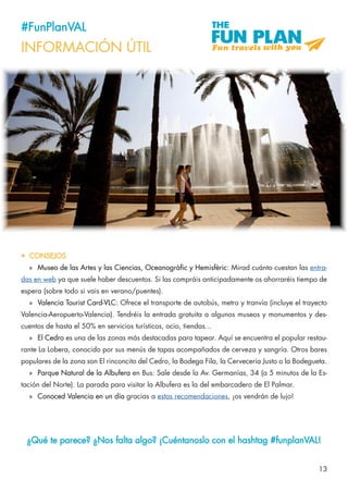 13
#FunPlanVAL
INFORMACIÓN ÚTIL
•	 CONSEJOS
»» Museo de las Artes y las Ciencias, Oceanogràfic y Hemisfèric: Mirad cuánto cuestan las entra-
das en web ya que suele haber descuentos. Si las compráis anticipadamente os ahorraréis tiempo de
espera (sobre todo si vais en verano/puentes).
»» Valencia Tourist Card-VLC: Ofrece el transporte de autobús, metro y tranvía (incluye el trayecto
Valencia-Aeropuerto-Valencia). Tendréis la entrada gratuita a algunos museos y monumentos y des-
cuentos de hasta el 50% en servicios turísticos, ocio, tiendas...
»» El Cedro es una de las zonas más destacadas para tapear. Aquí se encuentra el popular restau-
rante La Lobera, conocido por sus menús de tapas acompañados de cerveza y sangría. Otros bares
populares de la zona son El rinconcito del Cedro, la Bodega Fila, la Cervecería Justo o la Bodegueta.
»» Parque Natural de la Albufera en Bus: Sale desde la Av. Germanías, 34 (a 5 minutos de la Es-
tación del Norte). La parada para visitar la Albufera es la del embarcadero de El Palmar.
»» Conoced Valencia en un día gracias a estas recomendaciones, ¡os vendrán de lujo!
¿Qué te parece? ¿Nos falta algo? ¡Cuéntanoslo con el hashtag #funplanVAL!
 