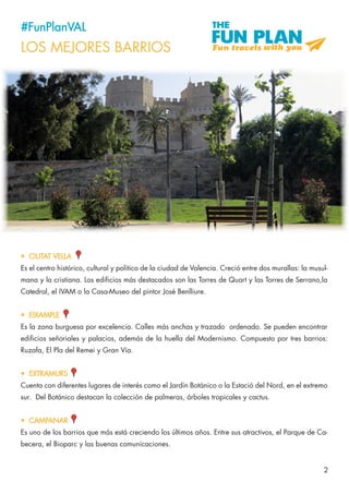 2
#FunPlanVAL
LOS MEJORES BARRIOS
•	 CIUTAT VELLA
Es el centro histórico, cultural y político de la ciudad de Valencia. Creció entre dos murallas: la musul-
mana y la cristiana. Los edificios más destacados son las Torres de Quart y las Torres de Serrano,la
Catedral, el IVAM o la Casa-Museo del pintor José Benlliure.
•	 EIXAMPLE
Es la zona burguesa por excelencia. Calles más anchas y trazado ordenado. Se pueden encontrar
edificios señoriales y palacios, además de la huella del Modernismo. Compuesto por tres barrios:
Ruzafa, El Pla del Remei y Gran Vía.
•	 EXTRAMURS
Cuenta con diferentes lugares de interés como el Jardín Botánico o la Estació del Nord, en el extremo
sur. Del Botánico destacan la colección de palmeras, árboles tropicales y cactus.
•	 CAMPANAR
Es uno de los barrios que más está creciendo los últimos años. Entre sus atractivos, el Parque de Ca-
becera, el Bioparc y las buenas comunicaciones.
 