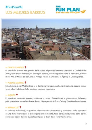 3
#FunPlanVAL
LOS MEJORES BARRIOS
•	 QUATRE CARRERES
Es uno de los distritos más grandes de la ciudad. El principal atractivo turístico es la Ciudad de las
Artes y las Ciencias diseñado por Santiago Calatrava, donde se pueden visitar el Hemisfèric, el Palau
de les Arts, el Museo de las Ciencias Príncipe Felipe, el Umbracle, el Ágora y el Oceanográfico.
•	 POBLATS MARITMS
Situado junto al mar Mediterráneo es el distrito marinero por excelencia de Valencia. La zona conser-
va un sabor tradicional, fiel a su origen marinero y pesquero.
•	 ALGIRÓS
Es una de las zonas más jóvenes y activas de la ciudad. Conocida por la gran cantidad de bares y
pubs que animan las noches de este distrito. No os perdáis la Zona Cedro y Zona Honduras - Xúquer.
•	 BENIMACLET
Es un barrio multicultural, un punto de referencia entre universitarios y extranjeros. Se ha convertido
en uno de los referentes de la ciudad para salir de marcha, tanto por sus restaurantes, como por los
numerosos locales de ocio. Sus calles antiguas le dotan de un romanticismo único.
 