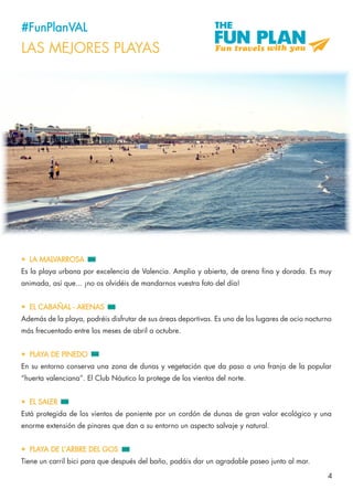 4
#FunPlanVAL
LAS MEJORES PLAYAS
•	 LA MALVARROSA
Es la playa urbana por excelencia de Valencia. Amplia y abierta, de arena fina y dorada. Es muy
animada, así que... ¡no os olvidéis de mandarnos vuestra foto del día!
•	 EL CABAÑAL - ARENAS
Además de la playa, podréis disfrutar de sus áreas deportivas. Es uno de los lugares de ocio nocturno
más frecuentado entre los meses de abril a octubre.
•	 PLAYA DE PINEDO
En su entorno conserva una zona de dunas y vegetación que da paso a una franja de la popular
“huerta valenciana”. El Club Náutico la protege de los vientos del norte.
•	 EL SALER
Está protegida de los vientos de poniente por un cordón de dunas de gran valor ecológico y una
enorme extensión de pinares que dan a su entorno un aspecto salvaje y natural.
•	 PLAYA DE L’ARBRE DEL GOS
Tiene un carril bici para que después del baño, podáis dar un agradable paseo junto al mar.
 