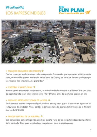 5
#FunPlanVAL
LOS IMPRESCINDIBLES
•	 PALACIOS DEL BARRIO DEL CARMEN
Dad un paseo por sus laberínticas calles adoquinadas flanqueadas por imponentes edificios medie-
vales, atravesad las puertas medievales de las Torres de Quart y las Torres de Serrano y callejear por
sus rincones más singulares. ¿Sorprendidos?
•	 CATEDRAL Y SANTO GRIAL
Aunque dentro encontraréis varios tesoros, el imán de todas las miradas es el Santo Cáliz: una copa
de ágata labrada en un taller oriental entre 100 y 50 años antes de que Cristo bebiera en ella.
•	 PLAZA DEL MERCADO Y LONJA DE LA SEDA
En el Mercado podréis comprar cualquier producto fresco y pedir que os lo cocinen en alguno de los
restaurantes de alrededor. No os perdáis la Lonja de la Seda, declarada Patrimonio de la Humani-
dad por la UNESCO.
•	 PARQUE NATURAL DE LA ALBUFERA
Está considerado como el lago más grande de España y una de las zonas húmedas más importantes
de la península. Si os gusta la naturaleza y vegetación, no os lo podéis perder.
 