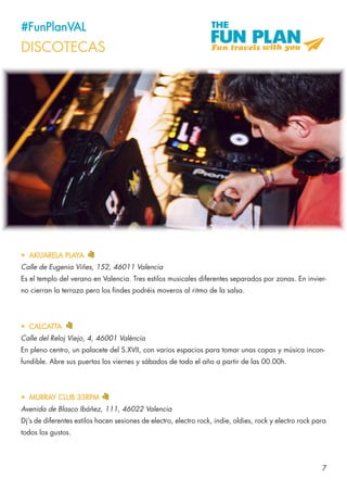 7
#FunPlanVAL
DISCOTECAS
•	 AKUARELA PLAYA
Calle de Eugenia Viñes, 152, 46011 Valencia
Es el templo del verano en Valencia. Tres estilos musicales diferentes separados por zonas. En invier-
no cierran la terraza pero los findes podréis moveros al ritmo de la salsa.
•	 MURRAY CLUB 33RPM
Avenida de Blasco Ibáñez, 111, 46022 Valencia
Dj’s de diferentes estilos hacen sesiones de electro, electro rock, indie, oldies, rock y electro rock para
todos los gustos.
•	 CALCATTA
Calle del Reloj Viejo, 4, 46001 València
En pleno centro, un palacete del S.XVII, con varios espacios para tomar unas copas y música incon-
fundible. Abre sus puertas los viernes y sábados de todo el año a partir de las 00.00h.
 