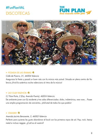 8
#FunPlanVAL
DISCOTECAS
•	 POSADA DE LAS ÁNIMAS
Calle de Pizarro, 31, 46004 Valencia
Aseguraos la fiesta y pasad un buen rato con la música más actual. Situada en pleno centro de Va-
lencia.¡Vivid la auténtica noche valenciana al ritmo de la música!
•	 STANDBY
Avenida Jacinto Benavente, 5, 46005 Valencia
Perfecto para quienes les gusta abandonar el local con los primeros rayos de sol. Pop, rock, heavy
metal e incluso reggae. ¿Cuál es el vuestro?
•	 LA3 CLUB VALENCIA	
C/ Pare Porta, 2 (Esq. Avenida Puerto), 46024 Valencia
De ambiente joven con Dj residente y tres salas diferenciadas: disko, indietrónica, new rave… Posee
una amplia programación de conciertos, ¡disfrutad de todos los que podáis!
 