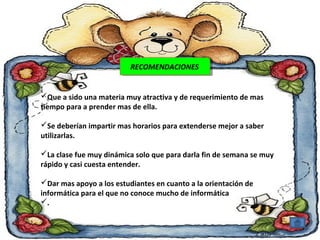 RREECCOOMMEENNDDAACCIOIONNEESS 
Que a sido una materia muy atractiva y de requerimiento de mas 
tiempo para a prender mas de ella. 
Se deberían impartir mas horarios para extenderse mejor a saber 
utilizarlas. 
La clase fue muy dinámica solo que para darla fin de semana se muy 
rápido y casi cuesta entender. 
Dar mas apoyo a los estudiantes en cuanto a la orientación de 
informática para el que no conoce mucho de informática 
. 
