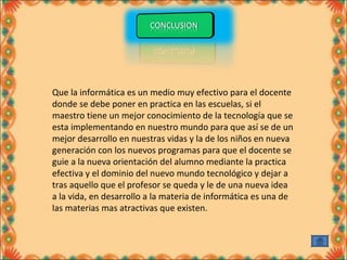 Que la informática es un medio muy efectivo para el docente 
donde se debe poner en practica en las escuelas, si el 
maestro tiene un mejor conocimiento de la tecnología que se 
esta implementando en nuestro mundo para que así se de un 
mejor desarrollo en nuestras vidas y la de los niños en nueva 
generación con los nuevos programas para que el docente se 
guie a la nueva orientación del alumno mediante la practica 
efectiva y el dominio del nuevo mundo tecnológico y dejar a 
tras aquello que el profesor se queda y le de una nueva idea 
a la vida, en desarrollo a la materia de informática es una de 
las materias mas atractivas que existen. 
 