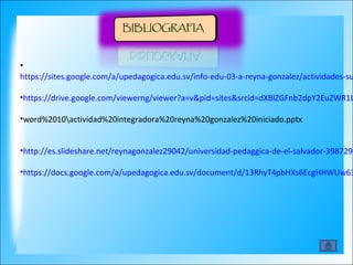 • 
https://sites.google.com/a/upedagogica.edu.sv/info-edu-03-a-reyna-gonzalez/actividades-sumativas 
•https://drive.google.com/viewerng/viewer?a=v&pid=sites&srcid=dXBlZGFnb2dpY2EuZWR1LnN2fGluZm8tZWR1LTAzLWEtcmV5bmEtZ29uemFsZXp8Z3g6Mjk3NzZkYjE1MWE0ZGY0Yg&•word%2010actividad%20integradora%20reyna%20gonzalez%20iniciado.pptx 
•http://es.slideshare.net/reynagonzalez29042/universidad-pedaggica-de-el-salvador-39872972 
•https://docs.google.com/a/upedagogica.edu.sv/document/d/13RhyT4pbHXs6EcgHHWUw635JdjY51PmOrjTYI2PQD- 