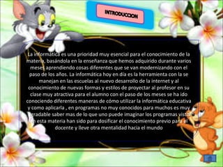 La informática es una prioridad muy esencial para el conocimiento de la 
materia, basándola en la enseñanza que hemos adquirido durante varios 
meses aprendiendo cosas diferentes que se van modernizando con el 
paso de los años. La informática hoy en día es la herramienta con la se 
La informática es una prioridad muy esencial para el conocimiento de la 
materia, basándola en la enseñanza que hemos adquirido durante varios 
meses aprendiendo cosas diferentes que se van modernizando con el 
paso de los años. La informática hoy en día es la herramienta con la se 
manejan en las escuelas al nuevo desarrollo de la internet y al 
manejan en las escuelas al nuevo desarrollo de la internet y al 
conocimiento de nuevas formas y estilos de proyectar al profesor en su 
clase muy atractiva para el alumno con el paso de los meses se ha ido 
conociendo diferentes maneras de cómo utilizar la informática educativa 
y como aplicarla , en programas no muy conocidos para muchos es muy 
agradable saber mas de lo que uno puede imaginar los programas visto 
en esta materia han sido para dosificar el conocimiento previo para el 
conocimiento de nuevas formas y estilos de proyectar al profesor en su 
clase muy atractiva para el alumno con el paso de los meses se ha ido 
conociendo diferentes maneras de cómo utilizar la informática educativa 
y como aplicarla , en programas no muy conocidos para muchos es muy 
agradable saber mas de lo que uno puede imaginar los programas visto 
en esta materia han sido para dosificar el conocimiento previo para el 
docente y lleve otra mentalidad hacia el mundo 
docente y lleve otra mentalidad hacia el mundo 
 