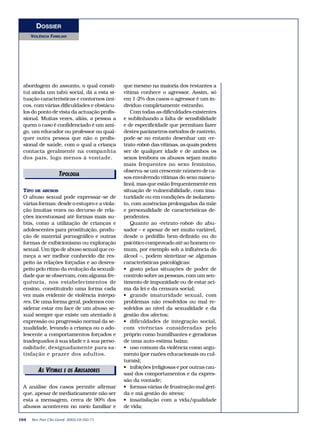 DOSSIER 
VIOLÊNCIA FAMILIAR 
ETDIPIOTLOORGIIAAIS 
AS VÍTIMEASDIETOOSRIAABIUSSADORES 
164 Rev Port Clin Geral 2003;19:163-71 
que mesmo na maioria dos restantes a 
vítima conhece o agressor. Assim, só 
em 1-2% dos casos o agressor é um in-divíduo 
completamente estranho. 
Com todas as dificuldades existentes 
e sublinhando a falta de sensibilidade 
e de especificidade que permitam fazer 
destes parâmetros métodos de rastreio, 
pode-se no entanto desenhar um «re-trato- 
robot» das vítimas, as quais podem 
ser de qualquer idade e de ambos os 
sexos (embora os abusos sejam muito 
mais frequentes no sexo feminino, 
observa-se um crescente número de ca-sos 
envolvendo vítimas do sexo mascu-lino), 
mas que estão frequentemente em 
situação de vulnerabilidade, com ima-turidade 
ou em condições de isolamen-to, 
com ausências prolongadas da mãe 
e personalidade de características de-pendentes. 
Quanto ao «retrato-robot» do abu-sador 
– e apesar de ser muito variável, 
desde o pedófilo bem-definido ou do 
psicótico comprovado até ao homem co-mum, 
por exemplo sob a influência do 
álcool –, podem sintetizar-se algumas 
características psicológicas: 
• gosto pelas situações de poder de 
controlo sobre as pessoas, com um sen-timento 
de impunidade ou de estar aci-ma 
da lei e da censura social; 
• grande imaturidade sexual, com 
problemas não resolvidos ou mal re-solvidos 
ao nível da sexualidade e da 
gestão dos afectos; 
• dificuldades de integração social, 
com vivências consideradas pelo 
próprio como humilhantes e geradoras 
de uma auto-estima baixa; 
• uso comum da violência como argu-mento 
(por razões educacionais ou cul-turais); 
• inibições (religiosas e por outras cau-sas) 
dos comportamentos e da expres-são 
da vontade; 
• formas várias de frustração mal geri-da 
e má gestão do stress; 
• insatisfação com a vida/qualidade 
de vida; 
abordagem do assunto, o qual consti-tui 
ainda um tabú social, dá a esta si-tuação 
características e contornos úni-cos, 
com várias dificuldades e obstácu-los 
do ponto de vista da actuação profis-sional. 
Muitas vezes, aliás, a pessoa a 
quem o caso é confidenciado é um ami-go, 
um educador ou professor ou qual-quer 
outra pessoa que não o profis-sional 
de saúde, com o qual a criança 
contacta geralmente na companhia 
dos pais, logo menos à vontade. 
TIPO DE ABUSOS 
O abuso sexual pode expressar-se de 
várias formas: desde o estupro e a viola-ção 
(muitas vezes no decurso de rela-ções 
incestuosas) até formas mais su-btis, 
como a utilização de crianças e 
adolescentes para prostituição, produ-ção 
de material pornográfico e outras 
formas de exibicionismo ou exploração 
sexual. Um tipo de abuso sexual que co-meça 
a ser melhor conhecido diz res-peito 
às relações forçadas e ao desres-peito 
pelo ritmo da evolução da sexuali-dade 
que se observam, com alguma fre-quência, 
nos estabelecimentos de 
ensino, constituindo uma forma cada 
vez mais evidente de violência interpa-res. 
De uma forma geral, podemos con-siderar 
estar em face de um abuso se-xual 
sempre que existe um atentado à 
expressão ou progressão normal da se-xualidade, 
levando a criança ou o ado-lescente 
a comportamentos forçados e 
inadequados à sua idade e à sua perso-nalidade, 
designadamente para sa-tisfação 
e prazer dos adultos. 
A análise dos casos permite afirmar 
que, apesar de mediaticamente não ser 
esta a mensagem, cerca de 90% dos 
abusos acontecem no meio familiar e 
 