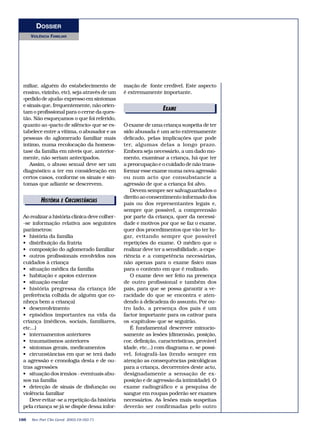 DOSSIER 
VIOLÊNCIA FAMILIAR 
miliar, alguém do estabelecimento de 
ensino, vizinho, etc), seja através de um 
«pedido de ajuda» expresso em sintomas 
e sinais que, frequentemente, não orien-tam 
o profissional para o cerne da ques-tão. 
Não esqueçamos o que foi referido, 
quanto ao «pacto de silêncio» que se es-tabelece 
entre a vítima, o abusador e as 
pessoas do aglomerado familiar mais 
íntimo, numa recolocação da homeos-tase 
da família em níveis que, anterior-mente, 
não seriam antecipados. 
Assim, o abuso sexual deve ser um 
diagnóstico a ter em consideração em 
certos casos, conforme os sinais e sin-tomas 
que adiante se descrevem. 
HISTÓRIAEDEICTIORRCIUANISSTÂNCIAS 
Ao realizar a história clínica deve colher- 
-se informação relativa aos seguintes 
parâmetros: 
• história da família 
• distribuição da fratria 
• composição do aglomerado familiar 
• outros profissionais envolvidos nos 
cuidados à criança 
• situação médica da família 
• habitação e apoios externos 
• situação escolar 
• história pregressa da criança (de 
preferência colhida de alguém que co-nheça 
bem a criança) 
• desenvolvimento 
• episódios importantes na vida da 
criança (médicos, sociais, familiares, 
etc...) 
• internamentos anteriores 
• traumatismos anteriores 
• sintomas gerais, medicamentos 
• circunstâncias em que se terá dado 
a agressão e cronologia desta e de ou-tras 
agressões 
• situação dos irmãos - eventuais abu-sos 
na família 
• detecção de sinais de disfunção ou 
violência familiar 
Deve evitar-se a repetição da história 
pela criança se já se dispõe dessa infor-mação 
de fonte credível. Este aspecto 
é extremamente importante. 
O exame de uma criança suspeita de ter 
sido abusada é um acto extremamente 
delicado, pelas implicações que pode 
ter, algumas delas a longo prazo. 
Embora seja necessário, a um dado mo-mento, 
examinar a criança, há que ter 
a preocupação e o cuidado de não trans-formar 
esse exame numa nova agressão 
ou num acto que consubstancie a 
agressão de que a criança foi alvo. 
Devem sempre ser salvaguardados o 
direito ao consentimento informado dos 
pais ou dos representantes legais e, 
sempre que possível, a compreensão 
por parte da criança, quer da necessi-dade 
e motivos por que se faz o exame, 
quer dos procedimentos que vão ter lu-gar, 
evitando sempre que possível 
repetições do exame. O médico que o 
realizar deve ter a sensibilidade, a expe-riência 
e a competência necessárias, 
não apenas para o exame físico mas 
para o contexto em que é realizado. 
O exame deve ser feito na presença 
de outro profissional e também dos 
pais, para que se possa garantir a ve-racidade 
do que se encontra e aten-dendo 
à delicadeza do assunto, Por ou-tro 
lado, a presença dos pais é um 
factor importante para os cativar para 
os «capítulos» que se seguirão. 
É fundamental descrever minucio-samente 
as lesões (dimensão, posição, 
cor, definição, características, provável 
idade, etc...) com diagrama e, se possí-vel, 
fotografá-las (tendo sempre em 
atenção as consequências psicológicas 
para a criança, decorrentes deste acto, 
designadamente a sensação de ex-posição 
e de agressão da intimidade). O 
exame radiográfico e a pesquisa de 
sangue em roupas poderão ser exames 
necessários. As lesões mais suspeitas 
deverão ser confirmadas pelo outro 
166 Rev Port Clin Geral 2003;19:163-71 
EDEIXTAOMRIEAIS 
 