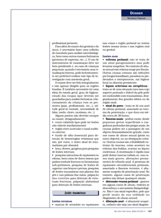 DOSSIER 
VIOLÊNCIA FAMILIAR 
profissional presente. 
Para além do exame dos genitais e do 
ânus, é necessário fazer uma colheita 
de exsudado para análise microbiológi-ca, 
bem como outros exames forênsicos 
(presença de esperma, etc...). O uso de 
instrumentos de examinação deve ser 
bem ponderado e, no caso de crianças 
pequenas, quando é necessária uma vi-sualização 
interna, pode inclusivamen-te 
ser preferível realizar este tipo de in-vestigação 
com anestesia geral. 
O exame deve ser feito integralmente 
e não apenas dirigido para as regiões 
lesadas. É também necessário ter uma 
ideia do estado geral, grau de higiene, 
estado das roupas (que deverão ser 
guardadas para análise forênsica), rela-cionamento 
da criança com os pre-sentes 
(pais, profissionais, etc...), ati-tude 
geral (à vontade, necessidade de 
falar, medo, choro, mutismo, etc...). 
Alguns pontos não deverão escapar 
ao exame, designadamente: 
• couro cabeludo (que pode ter lesões 
não visíveis imediatamente); 
• região retro-auricular e canal auditi-vo 
externo; 
• fundo do olho (essencial para de-tecção 
de hemorragias retinianas que 
são, por vezes, o único sinal do trau-matismo 
por abanão); 
• boca, dentes, gengivas para pesquisa 
de lesões internas; 
• pesquisa minuciosa de equimoses ou 
edema, bem como de dores ósseas que 
podem traduzir fractura ou hematomas 
sub-periósteos, pesquisa de lesões de 
«agarrar» nos braços e pernas, pesquisa 
de lesões traumáticas nas plantas dos 
pés e nas palmas das mãos, palpação 
das costelas para detecção de even-tuais 
fracturas, palpação abdominal 
para detecção de lesões internas. 
LESÕES EXTERNAS 
• marcas de arranhão ou equimoses 
nas coxas e região perineal ou outras 
lesões nessas áreas e nas regiões oral 
ou genital; 
LESÕES ANAIS 
• eritema perianal: não se trata de 
um sinal patognomónico mas pode 
levantar suspeitas. No contexto do abu-so 
sexual este eritema surge por fricção. 
Outras causas comuns são infecções 
por fungos (monilíase), parasitas ou pio-dermites 
a estreptococos, má higiene 
local ou diarreia persistente; 
• líquen sclerosus ou atrophicus - 
trata-se de uma situação rara mas cujo 
aspecto prateado e friável da pele pode 
ser confundido com traumatismo, desi-gnadamente 
dos grandes lábios ou da 
região anal; 
• sinal do pneu - trata-se de um anel 
de edema perianal, associado ao trau-ma 
da penetração, e que dura em mé-dia 
cerca de 36 horas; 
• fissuras anais - podem variar, desde 
pequenas gretas superficiais a ras-gaduras 
profundas das pregas anais. As 
causas podem ser a passagem de um 
objecto demasiadamente grande, como 
nos casos de abuso sexual (pénis ou 
outro objecto), ou na obstipação cróni-ca. 
Outras causas são a friabilidade ex-trema 
da mucosa, como acontece no 
eritema das fraldas, eczema ou líquen 
esclerosus. A cicatrização é rápida mas 
pode deixar marcas radiais ou, nos ca-sos 
mais graves, alterações perma-nentes 
do rebordo anal. A presença de 
equimoses circunferenciais perianais, 
associada a fissuras recentes, é alta-mente 
suspeito de penetração anal. No 
entanto, alguns casos de penetração 
podem não deixar quaisquer sinais; 
• distensão venosa perianal - aparece 
em alguns casos de abuso, embora se 
desconheça o mecanismo fisiopatológi-co. 
Não é um sinal específico, pelo que 
perde muito da sua utilidade no 
diagnóstico do abuso sexual; 
• dilatação anal - é altamente suspei-ta, 
embora não seja um sinal diagnós- 
Rev Port Clin Geral 2003;19:163-71 167 
LESÕEESDTIRTAOURMIAÁITSICAS 
 