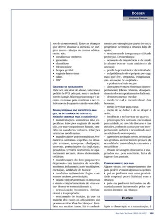 DOSSIER 
VIOLÊNCIA FAMILIAR 
ros do abuso sexual. Entre as doenças 
que devem chamar a atenção, se sur-gem 
numa criança ou numa adoles-cente, 
são: 
• condilomas venéreos 
• gonorreia 
• clamidiose 
• tricomoníase 
• herpes genital 
• vaginite bacteriana 
• sífilis 
• HIV 
GRAVIDEZ NA ADOLESCENTE 
Pode ser um sinal de abuso, tal como o 
pedido de IVG pelo pai, sem o conheci-mento 
da mãe. Não esqueçamos que o in-cesto, 
no nosso país, continua a ser re-lativamente 
frequente e ainda escondido. 
SINAIS/SINTOMAS NÃO ESPECÍFICOS MAS 
QUE, SE INTEGRADOS NO CONTEXTO, 
PODERÃO ORIENTAR PARA O DIAGNÓSTICO 
• manifestações somáticas não es-pecíficas: 
infecções vaginais de repeti-ção, 
por microorganismos banais, pru-rido 
ou assaduras vulvares, infecções 
urinárias recidivantes; 
• manifestações psicossomáticas, ver-dadeiros 
sintomas «espelho» da situa-ção: 
enurese, encoprese, obstipação, 
anorexia, perturbações da deglutição, 
pesadelos, terrores nocturnos de apa-recimento 
recente, dores abdominais, 
cefaleias; 
• manifestações do foro psiquiátrico: 
depressão com tentativa de suicídio, 
mutismo, isolamento, auto-mutilações, 
excitação, labilidade de humor; 
• condutas antissociais: fugas, con-sumos 
nocivos, prostituição; 
• sinais comportamentais: os sintomas 
e sinais comportamentais de «mal-es-tar 
» devem-se essencialmente a: 
– sexualização traumática, disfun-cional 
e inapropriada; 
– sentimento de traição, já que na 
maioria dos casos os abusadores são 
pessoas conhecidas da criança e, tam-bém 
em muitos casos, há o conheci-mento 
por exemplo por parte do outro 
progenitor, sentindo a criança falta de 
apoio ; 
– sentimento de insegurança e falta de 
protecção. Desconfiança; 
– sensação de impotência e de medo 
(o abuso ocorre num ambiente de 
ameaça); 
– perda da privacidade e da intimidade; 
– culpabilização de si próprio por «algo 
mau que fez», vergonha, estigmatiza-ção, 
sensação de «sujidade». 
e podem traduzir-se por 
– alterações recentes e intensas do com-portamento 
(choro, tristeza, desapare-cimento 
dos comportamentos lúdicos); 
– desinvestimento escolar; 
– medo brutal e incontrolável dos 
homens; 
– medo de voltar para casa; 
– medo de se deitar e de se despir à 
noite; 
– tendência a se barricar no quarto; 
– preocupações sexuais excessivas 
para a idade, ao nível do discurso e das 
atitudes, podendo passar por um com-portamento 
sedutor e sexualizado com 
os adultos do sexo oposto; 
– agressões aos mais novos, centradas 
nos genitais, conhecimento precoce da 
sexualidade, masturbação excessiva e 
em público; 
– rituais de lavagem obsessivos e exa-gerados 
ou, pelo contrário, falta de 
higiene dos genitais. 
COMPORTAMENTO DOS PAIS 
Alguns sinais, no comportamento dos 
pais, podem levantar algumas suspeitas: 
• pai ou padrasto com uma proximi-dade 
corporal pouco habitual com a 
criança; 
• pais ou padrasto intrusivo ou de-masiadamente 
interessado pelos «as-suntos 
íntimos» da criança; 
ERDEILATTOÓRRIIAOIS 
Após a observação e a examinação, é 
Rev Port Clin Geral 2003;19:163-71 169 
 