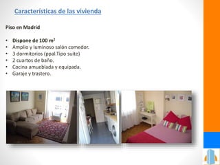 Características de las vivienda
Piso en Madrid
• Dispone de 100 m2
• Amplio y luminoso salón comedor.
• 3 dormitorios (ppal.Tipo suite)
• 2 cuartos de baño.
• Cocina amueblada y equipada.
• Garaje y trastero.
 