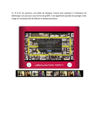 #3.	
   À	
   la	
   fin	
   du	
   parcours,	
   une	
   boîte	
   de	
   dialogue	
   s’ouvre	
   pour	
   proposer	
   à	
   l’utilisateur	
   de	
  
télécharger	
  son	
  parcours	
  sous	
  forme	
  de	
  graffiti.	
  Il	
  est	
  également	
  possible	
  de	
  partager	
  cette	
  
image	
  sur	
  Facebook	
  afin	
  de	
  diffuser	
  le	
  webdocumentaire.	
  
	
  
	
  




                                                                                                                                                      	
  
	
  
	
  
	
  
	
  
	
  
	
  
	
  
	
  
	
  
	
  
	
  
	
  
	
  
	
  
	
  
	
  
 