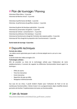 # Plan de tournage / Planning
Interview	
  d’Alain	
  Mons	
  :	
  ½	
  journée	
  
Interview	
  de	
  Martine	
  Versel	
  :	
  ½	
  journée	
  
	
  
Interview	
  et	
  performance	
  de	
  Blade	
  :	
  1	
  journée	
  	
  
Interview	
  	
  et	
  performance	
  du	
  graffeur	
  amateur	
  :	
  1	
  journée	
  
	
  
Interview	
  du	
  gérant	
  de	
  boutique	
  spécialisée	
  :	
  ½	
  journée	
  
Interview	
  du	
  conservateur	
  de	
  galerie	
  :	
  ½	
  journée	
  
Interview	
  de	
  l’artiste	
  «	
  conventionnel	
  »	
  :	
  ½	
  journée	
  
Interview	
  du	
  professeur	
  d’art	
  plastique	
  :	
  ½	
  journée	
  
Interview	
  du	
  fonctionnaire	
  chargé	
  de	
  l’entretien	
  des	
  espaces	
  publics	
  :	
  ½	
  journée	
  
Interview	
  de	
  l’élu	
  chargé	
  de	
  la	
  propreté	
  et	
  de	
  l’environnement	
  :	
  ½	
  journée	
  
	
  
Durée	
  totale	
  de	
  tournage	
  :	
  6	
  journées	
  
	
  

# Dispositifs techniques
Formats	
  des	
  vidéos:	
  
	
  Les	
  vidéos	
  seront	
  optimisées	
  pour	
  le	
  web.	
  Le	
  format	
  adopté	
  sera	
  le	
  .avi	
  ou	
  le	
  .mov	
  
Durée:	
  
La	
  durée	
  totale	
  des	
  vidéos	
  est	
  égale	
  à	
  2h.	
  
Technologies	
  utilisées	
  :	
  	
  
Afin	
   de	
   procéder	
   au	
   choix	
   de	
   la	
   technologie	
   utilisée	
   pour	
   l’élaboration	
   de	
   notre	
  
webdocumentaire,	
   il	
   convient	
   de	
   rappeler	
   les	
   différentes	
   fonctionnalités	
   faisant	
   appel	
   à	
   la	
  
technique	
  :	
  
	
  
       -­‐ Effets	
  de	
  zooms	
  
       -­‐ Time	
  line	
  interactive	
  	
  
       -­‐ Carte	
  interactive	
  
       -­‐ Apparition	
  de	
  pop-­‐up	
  vidéo	
  
       -­‐ Navigation	
  tridimensionnelle	
  
	
  
Aux	
   vues	
   de	
   ces	
   choix,	
   il	
   paraît	
   évident	
   d’opter	
   pour	
   l’utilisation	
   de	
   Flash	
   et	
   de	
   ses	
  
nombreuses	
  fonctionnalités.	
  L’Action	
  Script	
  3	
  et	
  sa	
  programmation	
  objet	
  simplifiée	
  doivent	
  
permettre	
  de	
  faciliter	
  l’implémentation	
  de	
  toutes	
  ces	
  fonctionnalités.	
  
	
  

	
     # Lien du teaser
http://www.dailymotion.com/video/xi7yzq_graff-­‐teaser_creation	
  
 