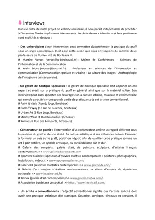 # Interviews
Dans	
  le	
  cadre	
  de	
  notre	
  projet	
  de	
  webdocumentaire,	
  il	
  nous	
  paraît	
  indispensable	
  de	
  procéder	
  
à	
  l’interview	
  filmée	
  de	
  plusieurs	
  intervenants.	
  	
  Le	
  choix	
  de	
  ces	
  «	
  témoins	
  »	
  et	
  leur	
  pertinence	
  
sont	
  explicités	
  ci-­‐dessous	
  :	
  
	
  
-­‐	
   Des	
   universitaires	
  :	
   leur	
   intervention	
   peut	
   permettre	
   d’appréhender	
   la	
   pratique	
   du	
   graff	
  
sous	
  un	
  angle	
  sociologique.	
  C’est	
  pour	
  cette	
  raison	
  que	
  nous	
  envisageons	
  de	
  solliciter	
  deux	
  
professeurs	
  de	
  l’Université	
  de	
  Bordeaux	
  III.	
  
#	
   Martine	
   Versel	
   (versel@u-­‐bordeaux3.fr)	
  :	
   Maître	
   de	
   Conférences	
   -­‐	
   Sciences	
   de	
  
l'Information	
  et	
  de	
  la	
  Communication	
  
#	
   Alain	
   Mons	
  (monsa@hotmail.fr)	
   :	
   Professeur	
   en	
   sciences	
   de	
   l'information	
   et	
  
communication	
  (Communication	
  spatiale	
  et	
  urbaine	
  -­‐	
  La	
  culture	
  des	
  images	
  -­‐	
  Anthropologie	
  
de	
  l'imaginaire	
  contemporain).	
  
	
  
-­‐	
  Un	
  gérant	
  de	
  boutique	
  spécialisée	
  :	
  le	
  gérant	
  de	
  boutique	
  spécialisé	
  doit	
  apporter	
  un	
  œil	
  
expert	
   et	
   averti	
   sur	
   la	
   pratique	
   du	
   graff	
   en	
   général	
   ainsi	
   que	
   sur	
   la	
   matériel	
   utilisé.	
   Son	
  
interview	
  peut	
  aussi	
  apporter	
  des	
  éclairages	
  sur	
  la	
  culture	
  urbaine,	
  musicale	
  et	
  vestimentaire	
  
qui	
  semble	
  caractériser	
  une	
  grande	
  partie	
  de	
  pratiquants	
  de	
  cet	
  art	
  non	
  conventionnel.	
  
#	
  Paint	
  it	
  black	
  (Rue	
  du	
  loup,	
  Bordeaux)	
  
#	
  Carlito's	
  Way	
  (16	
  rue	
  de	
  Guienne,	
  Bordeaux)	
  
#	
  Urban	
  Art	
  (6	
  Rue	
  Loup,	
  Bordeaux)	
  
#	
  Strictly	
  Wear	
  (1	
  Rue	
  Bouquière,	
  Bordeaux)	
  
#	
  Yumie	
  (49	
  Rue	
  des	
  Remparts,	
  Bordeaux)	
  
	
  
-­‐	
  Conservateur	
  de	
  galerie	
  :	
  l’intervention	
   d’un	
   conservateur	
   amène	
   un	
   regard	
   différent	
   sous	
  
la	
   pratique	
   du	
   graff	
   et	
   de	
   son	
   statut.	
   Sa	
   culture	
   artistique	
   et	
   ses	
   influences	
   doivent	
   l’amener	
  
à	
  formuler	
  un	
  avis	
  sur	
  le	
  graff,	
  positif	
  ou	
  négatif,	
  afin	
  de	
  qualifier	
  cette	
  pratique	
  comme	
  un	
  
art	
  à	
  part	
  entière,	
  un	
  hybride	
  artistique,	
  ou	
  du	
  vandalisme	
  pur	
  et	
  dur.	
  
#	
   Galerie	
   des	
   remparts	
  :	
   galerie	
   d’art,	
   de	
   peinture,	
   sculpture,	
   d'artistes	
   français	
  
contemporains)	
  >>	
  www.galeriedesremparts.com	
  
#	
   Eponyme	
  Galerie	
  (Exposition	
  d'œuvres	
  d'artiste	
  contemporains	
  :	
  peintures,	
  photographies,	
  
installations,	
  vidéos)	
  >>	
  www.eponymegalerie.com/	
  
#	
  GalerieDX	
  (sélection	
  d'artistes	
  contemporains)	
  >>	
  www.galeriedx.com/	
  	
  
#	
   Galerie	
   d'art	
   imagine	
   (créations	
   contemporaines	
   narratives	
   d'auteurs	
   de	
   réputation	
  
nationale)	
  >>	
  www.imagine-­‐art.fr/	
  	
  
#	
  Tinbox	
  (galerie	
  d'art	
  contemporain)	
  >>	
  www.galerie-­‐tinbox.com/	
  
#	
  Association	
  bordelaise	
  Le	
  cocktail	
  	
  >>	
  http://www.lecoktail.com/	
  
	
  
-­‐	
   Un	
   artiste	
   «	
  conventionnel	
  »	
  :	
   l’adjectif	
   conventionnel	
   signifie	
   que	
   l’artiste	
   sollicité	
   doit	
  
avoir	
   une	
   pratique	
   artistique	
   dite	
   classique.	
   Gouache,	
   acrylique,	
   pinceaux	
   et	
   chevalet,	
   il	
  
 