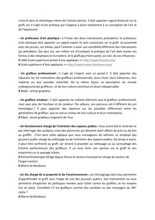 s’inscrit	
   dans	
   le	
   stéréotype	
   même	
   de	
   l’artiste	
   peintre.	
   Il	
   doit	
   apporter	
   regard	
   distancié	
   sur	
   le	
  
graff,	
  car	
  il	
  s’agit	
  d’une	
  pratique	
  qui	
  s’oppose	
  à	
  priori	
  totalement	
  à	
  sa	
  conception	
  de	
  l’art	
  et	
  
de	
  l’expression.	
  
	
  
-­‐	
   Un	
   professeur	
   d’art	
   plastique	
  :	
  à	
  l’instar	
  des	
  deux	
  intervenants	
  précédents,	
  le	
  professeur	
  
d’art	
  plastique	
  doit	
  apporter	
  un	
  regard	
  expert	
  et	
  sans	
  concession	
  sur	
  le	
  graff.	
  Sa	
  proximité	
  
avec	
  des	
  jeunes,	
  ses	
  élèves,	
  peut	
  l’amener	
  à	
  avoir	
  une	
  sensibilité	
  différente	
  des	
  intervenants	
  
qui	
  précédent.	
   Qui	
   plus	
  est,	
   son	
  métier	
   est	
  d’inculquer	
  la	
   pratique	
  de	
  l’art	
  dans	
  toutes	
  ses	
  
formes	
  à	
  des	
  néophytes	
  en	
  la	
  matière,	
  et	
  le	
  graff	
  peut	
  faire	
  partie,	
  ou	
  non,	
  de	
  ses	
  influences.	
  
#	
  LIMA	
  école	
  supérieure	
  privée	
  d'arts	
  appliqués	
  >>	
  http://www.lima33.com/	
  
#	
  Ecole	
  supérieure	
  d’Arts	
  appliqués	
  >>	
  http://www.ecoles-­‐bordeaux.com/	
  
	
  
-­‐	
   Un	
   graffeur	
   professionnel	
  :	
   il	
   s’agit	
   de	
   l’expert	
   avec	
   un	
   grand	
   E.	
   Il	
   doit	
   apporter	
   des	
  
réponses	
  sur	
  les	
  motivations	
  des	
  graffeurs	
  professionnels,	
  leurs	
  choix,	
  leurs	
  influences,	
  leur	
  
matériel	
   ou	
   leur	
   possible	
   notoriété.	
   De	
   la	
   même	
   façon,	
   sa	
   description	
   du	
   monde	
  
underground	
  des	
  graffeurs,	
  	
  et	
  de	
  leur	
  culture	
  constitue	
  un	
  atout	
  indispensable.	
  
#	
  Blade	
  :	
  artiste	
  grapheur	
  
	
  
-­‐	
   Un	
   graffeur	
   amateur	
  :	
  il	
  doit	
  apporter	
  les	
  mêmes	
  éléments	
  que	
  le	
  graffeur	
  professionnel,	
  
mais	
  avec	
  plus	
  de	
  fraicheur	
  et	
  de	
  candeur.	
  Par	
  ailleurs,	
  son	
  parcours	
  est-­‐il	
  différent	
  de	
  son	
  
homologue	
  ?	
   Il	
   peut	
   apporter	
   des	
   réponses	
   sur	
   les	
   possibles	
   différences	
   entre	
   les	
  
générations	
  de	
  graffeur,	
  que	
  ce	
  soit	
  au	
  niveau	
  de	
  leur	
  culture	
  et	
  leurs	
  motivations.	
  
#	
  Abyss	
  :	
  jeune	
  grapheur	
  originaire	
  de	
  Tour.	
  
	
  
-­‐	
   Un	
   fonctionnaire	
   chargé	
   de	
   l’entretien	
   des	
   espaces	
   publics	
  :	
  nous	
  avons	
  fait	
  le	
  choix	
  de	
  ne	
  
pas	
  interroger	
  des	
  quidams,	
  mais	
  des	
  personnes	
  qui	
  devaient	
  avoir	
  affaire	
  de	
  près	
  ou	
  de	
  loin	
  
au	
   graffiti.	
   	
   C’est	
   dans	
   cette	
   optique	
   que	
   nous	
   envisageons	
   de	
   solliciter	
   un	
   employé	
   des	
  
pouvoirs	
  public	
  chargé	
  du	
  nettoyage	
  ou	
  de	
  l’entretien	
  des	
  espaces	
  publics.	
  De	
  temps	
  à	
  autre,	
  
il	
   peut	
   être	
   confronté	
   au	
   graff,	
   car	
   amené	
   à	
   procéder	
   au	
   nettoyage	
   ou	
   au	
   camouflage	
   des	
  
fraiches	
   performances	
   des	
   graffeurs.	
   Il	
   va	
   nous	
   livrer	
   son	
   opinion	
   sur	
   le	
   graff	
   et	
   son	
  
empreinte	
  sur	
  le	
  paysage	
  urbain.	
  
#	
  Richard	
  Etchecopar	
  (dirige	
  depuis	
  10	
  ans	
  le	
  service	
  municipal	
  en	
  charge	
  du	
  secteur	
  de	
  
l’hyper-­‐centre)	
  
#	
  Mairie	
  de	
  Bordeaux	
  
	
  
-­‐	
  Un	
  élu	
  chargé	
  de	
  la	
  propreté	
  et	
  de	
  l’environnement	
  :	
  son	
  témoignage	
  doit	
  nous	
  permettre	
  
d’appréhender	
   le	
   graff	
   sous	
   l’angle	
   de	
   vue	
   des	
   pouvoirs	
   publics.	
   Son	
   intervention	
   va	
   nous	
  
permettre	
   d’expliciter	
   les	
   politiques	
   menées	
   pour	
   lutter	
   contre	
   les	
   graffitis,	
   et	
   les	
   moyens	
  
mis	
   en	
   place.	
   Considère	
   t’il	
   les	
   graffeurs	
   comme	
   des	
   vandales	
   ou	
   des	
   messagers	
   du	
   XXI°	
  
siècle	
  ?	
  
#	
  Mairie	
  de	
  Bordeaux	
  
 