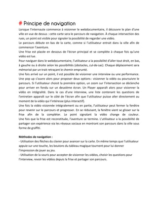 # Principe de navigation	
  
Lorsque	
   l’internaute	
   commence	
   à	
   visionner	
   le	
   webdocumentaire,	
   il	
   découvre	
   le	
   plan	
   d’une	
  
ville	
   en	
   vue	
   de	
   dessus	
  :	
   cette	
   carte	
   sera	
   le	
   parcours	
   de	
   navigation.	
   À	
   chaque	
   intersection	
   des	
  
rues,	
  un	
  point	
  est	
  visible	
  pour	
  signaler	
  la	
  possibilité	
  de	
  regarder	
  une	
  vidéo.	
  
Le	
   parcours	
   débute	
   en	
   bas	
   de	
   la	
   carte,	
   comme	
   si	
   l’utilisateur	
   entrait	
   dans	
   la	
   ville	
   afin	
   de	
  
commencer	
  l’aventure.	
  	
  
Une	
   frise	
   est	
   placée	
   en	
   dessous	
   de	
   l’écran	
   principal	
   et	
   se	
   complète	
   à	
   chaque	
   fois	
   qu’une	
  
vidéo	
  est	
  lue.	
  
Pour	
  naviguer	
  dans	
  le	
  webdocumentaire,	
  l’utilisateur	
  a	
  la	
  possibilité	
  d’aller	
  tout	
  droit,	
  en	
  bas,	
  
à	
  gauche	
  ou	
  à	
  droite	
  selon	
  les	
  possibilités	
  (obstacles,	
  cul-­‐de-­‐sac).	
  Chaque	
  déplacement	
  sera	
  
mémorisé	
  par	
  un	
  trait	
  retraçant	
  le	
  chemin	
  emprunté.	
  	
  
Une	
  fois	
  arrivé	
  sur	
  un	
  point,	
  il	
  est	
  possible	
  de	
  visionner	
  une	
  interview	
  ou	
  une	
  performance.	
  
Une	
   pop	
   up	
   s’ouvre	
   alors	
   pour	
   proposer	
   deux	
   options	
  :	
   visionner	
   la	
   vidéo	
   ou	
   poursuivre	
   le	
  
parcours.	
  Si	
  l’utilisateur	
  choisit	
  la	
  première	
  option,	
  un	
  zoom	
  sur	
  l’intersection	
  se	
  déclenche	
  
pour	
   arriver	
   en	
   fondu	
   sur	
   un	
   deuxième	
   écran.	
   Un	
   Player	
   apparaît	
   alors	
   pour	
   visionner	
   la	
  
vidéo	
   en	
   intégralité.	
   Dans	
   le	
   cas	
   d’une	
   interview,	
   une	
   liste	
   contenant	
   les	
   questions	
   de	
  
l’entretien	
   apparaît	
   sur	
   le	
   côté	
   de	
   l’écran	
   afin	
   que	
   l’utilisateur	
   puisse	
   aller	
   directement	
   au	
  
moment	
  de	
  la	
  vidéo	
  qui	
  l’intéresse	
  (plus	
  interactif).	
  	
  
Une	
   fois	
   la	
   vidéo	
   visionnée	
   intégralement	
   ou	
   en	
   partie,	
   l’utilisateur	
   peut	
   fermer	
   la	
   fenêtre	
  
pour	
  revenir	
  sur	
  le	
  parcours	
  et	
  progresser.	
  En	
  se	
  réduisant,	
  la	
  fenêtre	
  vient	
  se	
  glisser	
  sur	
  la	
  
frise	
   afin	
   de	
   la	
   compléter.	
   Le	
   point	
   signalant	
   la	
   vidéo	
   change	
   de	
   couleur.	
  
Une	
  fois	
  que	
  la	
  frise	
  est	
  reconstituée,	
  l’aventure	
  se	
  termine.	
  L’utilisateur	
  a	
  la	
  possibilité	
  de	
  
partager	
  son	
  expérience	
  via	
  les	
  réseaux	
  sociaux	
  en	
  montrant	
  son	
  parcours	
  dans	
  la	
  ville	
  sous	
  
forme	
  de	
  graffiti.	
  
	
  
Méthodes	
  de	
  navigation	
  :	
  	
  
-­‐	
  Utilisation	
  des	
  flèches	
  du	
  clavier	
  pour	
  avancer	
  sur	
  la	
  carte.	
  En	
  même	
  temps	
  que	
  l’utilisateur	
  
appuie	
  sur	
  une	
  touche,	
  les	
  boutons	
  du	
  tableau	
  magique	
  tournent	
  pour	
  lui	
  donner	
  
l’impression	
  de	
  jouer	
  au	
  jeu.	
  
-­‐	
  Utilisation	
  de	
  la	
  souris	
  pour	
  accepter	
  de	
  visionner	
  les	
  vidéos,	
  choisir	
  les	
  questions	
  pour	
  
l’interview,	
  revoir	
  les	
  vidéos	
  depuis	
  la	
  frise	
  et	
  partager	
  son	
  parcours.	
  
	
  
	
  
	
  
	
  
	
  
	
  
	
  
	
  
	
  
 