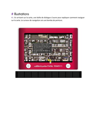 # Illustrations	
  
#1.	
   En	
   arrivant	
   sur	
   la	
   carte,	
   une	
   boîte	
   de	
   dialogue	
   s’ouvre	
   pour	
   expliquer	
   comment	
   naviguer	
  
sur	
  la	
  carte.	
  Le	
  curseur	
  de	
  navigation	
  est	
  une	
  bombe	
  de	
  peinture.	
  
	
  
	
  




                                                                                                                                                     	
  
	
  
	
  
	
  
	
  
	
  
	
  
	
  
	
  
	
  
	
  
	
  
	
  
	
  
	
  
	
  
 