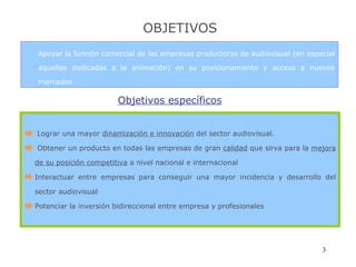 OBJETIVOS Apoyar la función comercial de las empresas productoras de audiovisual (en especial aquellas dedicadas a la animación) en su posicionamiento y acceso a nuevos mercados Objetivos específicos Lograr una mayor  dinamización e innovación  del sector audiovisual. Obtener un producto en todas las empresas de gran  calidad  que sirva para la  mejora de su posición competitiva  a nivel nacional e internacional Interactuar entre empresas para conseguir una mayor incidencia y desarrollo del sector audiovisual Potenciar la inversión bidireccional entre empresa y profesionales 