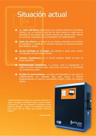 6LWXDFLyQ DFWXDO
                /DV UHGHV ZLIL OLEUHV SURSRUFLRQDQ XQD FRQH[LyQ JUDWXLWD VLQ GLVFULPLQDU
                FOLHQWHV R QR /D FRQH[LyQ D HVWH WLSR GH UHGHV VXSRQH XQ ULHVJR SDUD OD
                VHJXULGDG GH ORV HTXLSRV GH QXHVWURV FOLHQWHV TXH SXHGHQ VXIULU DWDTXHV
                SRU SHUVRQDV FRQHFWDGDV HQ ODV SUR[LPLGDGHV GHO HVWDEOHFLPLHQWR

                *DVWR VLQ UHWRUQR /D PDRUtD GH ORV VLVWHPDV H[LVWHQWHV VRQ LQFDSDFHV
                GH UHQWDELOL]DU  FXDQWLILFDU OD LQYHUVLyQ HIHFWXDGD HQ WHOHFRPXQLFDFLRQHV
                SDUD QXHVWURV FOLHQWHV
                                      
                $FFHVR LOLPLWDGR HQ HO WLHPSR HVWR SHUPLWH HO DEXVR VREUH QXHVWUD
                UHG XViQGRVH GH IRUPD LQGLVFULPLQDGD

                OLHQWHV LQVDWLVIHFKRV FRQ HO VHUYLFLR SUHVWDGR GHELGR DO DQFKR GH
                EDQGD GLVSRQLEOH

                $GPLQLVWUDFLyQ LQH[LVWHQWH HQ PXFKRV FDVRV OD DFWXDOL]DFLyQ VH
                UHDOL]D GH IRUPD LQGLYLGXDO VREUH FDGD SXQWR GH DFFHVR QR SHUPLWHQGR
                XQD DFWXDOL]DFLyQ JOREDO

                3HUGLGD GH RSRUWXQLGDGHV /DV UHGHV ZLIL GLVSRQLEOHV HQ FDVL WRGRV ORV
                HVWDEOHFLPLHQWRV VRQ XWLOL]DGDV VyOR SDUD DFFHVR D LQWHUQHW
                GHVDSURYHFKDQGR XQ FDQDO GH FRPXQLFDFLyQ VHQFLOOR  HILFD] FRQ QXHVWURV
                FOLHQWHV




 'HVDIRUWXQDGDPHQWH OD PDRUtD GH ORV XVXDULRV GHVFRQRFHQ ORV
ULHVJRV TXH VXSRQH OD WUDVPLVLyQ GH GDWRV D WUDYpV GH KRWVSRW
(O SHUVRQDO GH 7, VDEH TXH FRQWUDVHxDV H LQIRUPDFLyQ SHUVRQDO
SXHGH VHU FDSWXUDGD  XVDGD VLQ HO FRQRFLPLHQWR GHO XVXDULR
RPR QRUPD HYLWR ORV KRWVSRW SDUD WUDQVPLWLU LQIRUPDFLyQ
SHUVRQDO

                                             RPSXWHU :RUOG
 