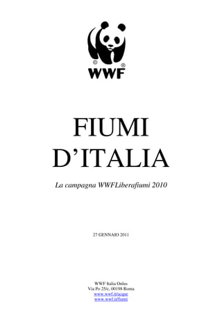 FIUMI
D’ITALIA
La campagna WWFLiberafiumi 2010




           27 GENNAIO 2011




            WWF Italia Onlus
         Via Po 25/c, 00198 Roma
            www.wwf.it/acque
            www.wwf.it/fiumi
 