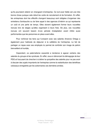 qu’ils pourraient obtenir en changeant d’entreprise. Ce turn-over faible est une très
bonne chose puisque cela réduit les coûts de recrutement et de formation. En effet,
les entreprises dont les effectifs changent beaucoup sont obligées d’organiser des
entretiens d’embauche ou de faire appel à des agences d’intérim ce qui représente
un coût et une perte de temps. Elles doivent également former leurs nouvelles
recrues lors de stages qu’elles organisent à leurs frais. De plus, ces nouvelles
recrues ont souvent besoin d’une période d’adaptation avant d’être aussi
performantes que les personnes en place avant elles.

      Pour renforcer les liens qui l’unissent avec ses salariés Amancio Ortega a
également pour habitude de déjeuner à la cafétéria de l’entreprise. Le fait de
partager un repas avec ses employés lui permet de conforter son image de patron
bienveillant et humble.

      Cependant, ce paternalisme exacerbé a tendance à agacer certains des
salariés du groupe et les syndicats. En effet, ceux-ci dénoncent la démagogie de leur
PDG et l’accusent de chercher à s’attirer la sympathie des salariés pour ne pas avoir
à discuter des sujets importants de l’entreprise comme la redistribution des bénéfices
colossaux enregistrés par les actionnaires ces dernières années.




                                Iut Nancy- Charlemagne
                                  Projet Tuteuré – TC2
 