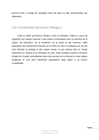 pourrait nuire à l’image de l’enseigne dans les pays où elle commercialise ses
vêtements.




3.2 « Fundación Amancio Ortega »

      C’est en 2004 qu’Amancio Ortega a créé sa fondation. Celle-ci a pour but
d’apporter son soutien financier à des actions humanitaires dans le domaine de la
culture, de l’éducation, de la recherche, de la santé et des sciences. Cette
association est entièrement financée par le PDG de Zara et quelques-uns de ses
amis fortunés et participe à des projets menés un peu partout dans le monde
notamment en Afrique et en Amérique du Sud. Cette fondation permet à Amancio
Ortega de s’investir concrètement dans des œuvres qui lui tiennent à cœur depuis
longtemps et qu’il peut maintenant grandement aider grâce à sa fortune
considérable.




                              Iut Nancy- Charlemagne
                                Projet Tuteuré – TC2
 