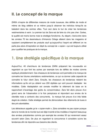 II. Le concept de la marque
ZARA s’inspire de différentes maisons de mode luxueuse, des défilés de mode et
même de blog célèbre et va même jusqu’à observer les individus lorsqu’ils se
baladent dans les centres villes. Tout ceci dans le but de créer les tendances
vestimentaires à venir. Le premier but de Zara est de faire du chic pas cher. Certes,
la qualité est moins bonne mais la stratégie fonctionne. Au départ, c'est-à-dire dans
les années 70 les dessinateurs d’Amancio Ortega allaient dans les magasins et
copiaient complètement les produits sauf qu’aujourd’hui l’esprit est différent on ne
parle plus alors d’inspiration en dépit du concept de « copier » qui est toujours utilisé
pour qualifier les pratiques de la marque.



1. Une stratégie spécifique à la marque
Aujourd’hui, 40 chercheurs de tendances ZARA préparent les nouveautés en
regardant ce que font les autres par exemple lors de défilés de modes comme
expliqué précédemment. Ces chasseurs de tendances vont permettre à la marque de
connaitre les futures orientations vestimentaires, ce qui va donner cette capacité de
connaitre le futur client Zara. Ensuite, les chasseurs de tendances relaient les
informations qu’ils ont pu obtenir aux 200 stylistes qui vont pouvoir réadapter les
modèles. Cette réadaptation est censée modifier le vêtement de base en le
rapprochant d’avantage des goûts du consommateur. Zara fait alors preuve d’un
grand sens de l’observation à la fois perspicace et répondant aux envies de la
clientèle mais a contrario des concurrents, la marque fait preuve d’un très faible
degré de création. Cette stratégie permet de démocratiser des vêtements de luxes à
des prix abordables.

Les détracteurs appelle ça le « copier-malin », Zara considère ne pas copier puisque
dans le monde de la monde tout est déjà inventé et les modèles s’inspirent beaucoup
des années précédentes comme par exemple les années 50 qui reviennent assez
souvent selon Zara. De plus en regardant la concurrence il considère suivre les
tendances afin de répondre aux besoins des clients.


                                 Iut Nancy- Charlemagne
                                   Projet Tuteuré – TC2
 