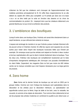 s’étonner du fait que les créateurs vont s’occuper de l’approvisionnement des
matières premières principalement le fil. En effet Zara s’approvisionne là où elle
détient du capital afin d’être plus compétitif. Le fil acheté par Zara est à la base
« cru » et va être traité par la suite en fonction des dessins et du choix de
commercialisation du produit. On s’aperçoit donc que les créateurs détiennent une
grande liberté pour ce qui st de la confection des produits.



3. L’ambiance des boutiques
Lorsqu’il entre dans une boutique Zara, l’individu est censé être directement dans un
esprit tendance, ce que véhicule bien entendu la marque.

L’espace est aménagé de manière à ce que l’individu puisse s’exhaler librement afin
de pouvoir arriver à l’intention d’achat. En effet les rayons sont espacés les uns des
autres pour rester dans l’esprit des boutiques luxueuses telles que Chanel par
exemple. On remarque aussi que les articles sont séparé en fonction d eleur couleur
et de leur sophistication afin que le client s’oriente facilement dans la boutique. Tous
les deux ans, l’intérieur des boutiques est complètement bouleversé par le biais
d’importants changements esthétiques afin d’envoyer une poussée d’emballement
du client fidèle. Cependant, les magasins Zara ne font pas moins de 400 mètres
carrés car la marque considère que c’est l’espace nécessaire pour sa large gamme
de produits.



4. Zara home
      Zara Home est le dernier format de boutique qui est sorti en 2003 par le
groupe Inditex. Comme son nom l’indique les boutiques sont spécialisées dans la
décoration et les articles pour la décoration intérieure. La spécialisation est
approfondie surtout pour la literie, linge de table et de bain, avec la vaisselle, les
couverts, la verrerie et les objets de décoration. Tout comme Zara (vêtements) le but
est de proposer des articles modernes en combinant la qualité à prix réduit avec un



                                 Iut Nancy- Charlemagne
                                   Projet Tuteuré – TC2
 