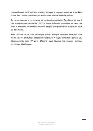 renouvellement continuel des produits. Lorsque le consommateur va chez Zara
home, il ne cherche pas du simple mobilier mais un style de vie façon Zara.

En ce qui concerne la concurrence sur ce domaine spécialisé, Zara Home fait face à
des enseignes comme Habitat, BHV et même Lafayette implantées au cœur des
villes. Cependant, ces marques affichent des prix presque trois fois supérieur à ceux
de Zara Home.

Pour conclure sur ce point, la marque a voulu appliquer la recette Zara pour Zara
Home pour les produits de décoration d’intérieure. A ce jour Zara Home compte 280
établissements dans 27 pays différents avec toujours les services centraux
concentrés à la Corogne.




                                Iut Nancy- Charlemagne
                                  Projet Tuteuré – TC2
 