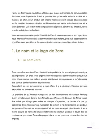 Parmi les techniques marketings utilisées par toutes entreprises, la communication
tient une place importante. C’est le premier lien qui se crée entre la société et la
marque. En effet, qu’un produit soit encore inconnu ou qu’il occupe déjà une place
sur le marché, la communication est l’interaction qui existe entre l’entreprise et le
client potentiel. Que le but de la campagne soit cognitive, conative ou affective, le but
premier est de toucher le client.

Nous verrons dans cette partie l’identité de Zara à travers son nom et son logo. Nous
nous intéresserons ensuite à la communication sur marché, puis plus spécifiquement
pour Zara avec sa méthode de communication avec ses retombées et ses limites.



1. Le nom et le logo de Zara

       1.1 Le nom Zara


Pour connaître au mieux Zara, il est évident que l’étude de son origine patronymique
est importante. En effet, toute organisation développe sa communication autour d’un
nom, d’une marque que celle-ci voudra absolument faire prospérer et qu’elle puisse
être connue par le maximum de personnes.
Cependant, en ce qui concerne le nom Zara, il y a plusieurs théories qui sont
explicitées via différentes sources.

La première dit qu’Amancio Ortega est un fan inconditionnel de l’acteur Anthony
Quinn et notamment dans le film Zorba le grec (Annexe 1). Ce nom de Zorba voulait
être utilisé par Ortega pour créer sa marque. Cependant, ce dernier n’a pas pu
obtenir les droits nécessaires à l’utilisation de ce nom et l’a donc modifié. De Zorba, il
est passé à Zara qui est moins agressif et est dans un esprit plus féminin. Il en a
même adapté ce nom à la langue maternelle du créateur puisque il devait être de
coutume de prononcer Zara à l’espagnol. (Le « z » se prononce comme le « th » en
anglais).




                                    Iut Nancy- Charlemagne
                                      Projet Tuteuré – TC2
 