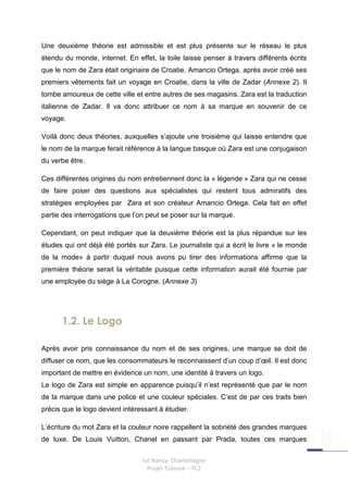 Une deuxième théorie est admissible et est plus présente sur le réseau le plus
étendu du monde, internet. En effet, la toile laisse penser à travers différents écrits
que le nom de Zara était originaire de Croatie. Amancio Ortega, après avoir créé ses
premiers vêtements fait un voyage en Croatie, dans la ville de Zadar (Annexe 2). Il
tombe amoureux de cette ville et entre autres de ses magasins. Zara est la traduction
italienne de Zadar. Il va donc attribuer ce nom à sa marque en souvenir de ce
voyage.

Voilà donc deux théories, auxquelles s’ajoute une troisième qui laisse entendre que
le nom de la marque ferait référence à la langue basque où Zara est une conjugaison
du verbe être.

Ces différentes origines du nom entretiennent donc la « légende » Zara qui ne cesse
de faire poser des questions aux spécialistes qui restent tous admiratifs des
stratégies employées par Zara et son créateur Amancio Ortega. Cela fait en effet
partie des interrogations que l’on peut se poser sur la marque.

Cependant, on peut indiquer que la deuxième théorie est la plus répandue sur les
études qui ont déjà été portés sur Zara. Le journaliste qui a écrit le livre « le monde
de la mode» à partir duquel nous avons pu tirer des informations affirme que la
première théorie serait la véritable puisque cette information aurait été fournie par
une employée du siège à La Corogne. (Annexe 3)




      1.2. Le Logo

Après avoir pris connaissance du nom et de ses origines, une marque se doit de
diffuser ce nom, que les consommateurs le reconnaissent d’un coup d’œil. Il est donc
important de mettre en évidence un nom, une identité à travers un logo.
Le logo de Zara est simple en apparence puisqu’il n’est représenté que par le nom
de la marque dans une police et une couleur spéciales. C’est de par ces traits bien
précis que le logo devient intéressant à étudier.

L’écriture du mot Zara et la couleur noire rappellent la sobriété des grandes marques
de luxe. De Louis Vuitton, Chanel en passant par Prada, toutes ces marques

                                 Iut Nancy- Charlemagne
                                   Projet Tuteuré – TC2
 