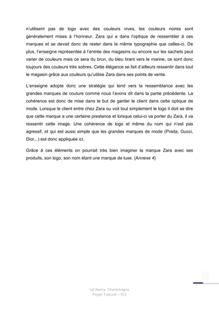 n’utilisent pas de logo avec des couleurs vives, les couleurs noires sont
généralement mises à l’honneur. Zara qui a dans l’optique de ressembler à ces
marques et se devait donc de rester dans la même typographie que celles-ci. De
plus, l’enseigne représentée à l’entrée des magasins ou encore sur les sachets peut
varier de couleurs mais ce sera du brun, du bleu tirant vers le marine, ce sont donc
toujours des couleurs très sobres. Cette élégance se fait d’ailleurs ressentir dans tout
le magasin grâce aux couleurs qu’utilise Zara dans ses points de vente.

L’enseigne adopte donc une stratégie qui tend vers la ressemblance avec les
grandes marques de couture comme nous l’avons dit dans la partie précédente. La
cohérence est donc de mise dans le but de garder le client dans cette optique de
mode. Lorsque le client entre chez Zara ou voit tout simplement le logo il doit se dire
que cette marque a une certaine prestance et lorsque celui-ci va porter du Zara, il va
ressentir cette image. Une cohérence de logo et même du nom qui n’est pas
agressif, et qui est aussi simple que les grandes marques de mode (Prada, Gucci,
Dior...) est donc appliquée ici.

Grâce à ces éléments on pourrait très bien imaginer la marque Zara avec ses
produits, son logo, son nom étant une marque de luxe. (Annexe 4)




                                   Iut Nancy- Charlemagne
                                     Projet Tuteuré – TC2
 