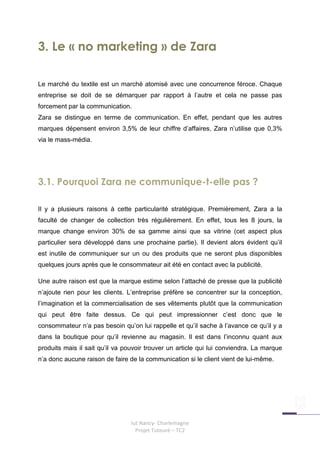 3. Le « no marketing » de Zara

Le marché du textile est un marché atomisé avec une concurrence féroce. Chaque
entreprise se doit de se démarquer par rapport à l’autre et cela ne passe pas
forcement par la communication.
Zara se distingue en terme de communication. En effet, pendant que les autres
marques dépensent environ 3,5% de leur chiffre d’affaires, Zara n’utilise que 0,3%
via le mass-média.




3.1. Pourquoi Zara ne communique-t-elle pas ?

Il y a plusieurs raisons à cette particularité stratégique. Premièrement, Zara a la
faculté de changer de collection très régulièrement. En effet, tous les 8 jours, la
marque change environ 30% de sa gamme ainsi que sa vitrine (cet aspect plus
particulier sera développé dans une prochaine partie). Il devient alors évident qu’il
est inutile de communiquer sur un ou des produits que ne seront plus disponibles
quelques jours après que le consommateur ait été en contact avec la publicité.

Une autre raison est que la marque estime selon l’attaché de presse que la publicité
n’ajoute rien pour les clients. L’entreprise préfère se concentrer sur la conception,
l’imagination et la commercialisation de ses vêtements plutôt que la communication
qui peut être faite dessus. Ce qui peut impressionner c’est donc que le
consommateur n’a pas besoin qu’on lui rappelle et qu’il sache à l’avance ce qu’il y a
dans la boutique pour qu’il revienne au magasin. Il est dans l’inconnu quant aux
produits mais il sait qu’il va pouvoir trouver un article qui lui conviendra. La marque
n’a donc aucune raison de faire de la communication si le client vient de lui-même.




                                 Iut Nancy- Charlemagne
                                   Projet Tuteuré – TC2
 