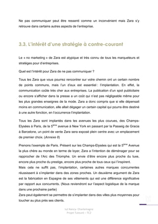 Ne pas communiquer peut être ressenti comme un inconvénient mais Zara s’y
retrouve dans certains autres aspects de l’entreprise.




3.3. L’intérêt d’une stratégie à contre-courant

Le « no marketing » de Zara est atypique et très connu de tous les marqueteurs et
stratèges pour d’entreprises.

Quel est l’intérêt pour Zara de ne pas communiquer ?

Tous les Zara que vous pourrez rencontrer sur votre chemin ont un certain nombre
de points communs, mais l’un d’eux est essentiel : l’implantation. En effet, la
communication coûte très cher aux entreprises. La publication d’un spot publicitaire
ou encore s’afficher dans la presse a un coût qui n’est pas négligeable même pour
les plus grandes enseignes de la mode. Zara a donc compris que si elle dépensait
moins en communication, elle allait dégager un certain capital qui pourra être destiné
à une autre fonction, en l’occurrence l’implantation.

Tous les Zara sont implantés dans les avenues les plus courues, des Champs-
Elysées à Paris, de la 5ème avenue à New York en passant par la Passeig de Gracia
à Barcelone, un point de vente Zara sera exposé plein centre avec un emplacement
de premier choix. (Annexe 8)

Prenons l’exemple de Paris. Présent sur les Champs-Elysées qui est la 5ème Avenue
la plus chère au monde en terme de loyer, Zara a l’intention de déménager pour se
rapprocher de l’Arc des Triomphe. Un envie d’être encore plus proche du luxe,
encore plus proche du prestige, encore plus proche de tous ceux qui l’inspirent.
Mais cela ne suffit pas, l’implantation, certaines autres marques concurrentes
réussissent à s’implanter dans des zones proches. Un deuxième argument de Zara
est la fabrication en Espagne de ses vêtements qui est une différence significative
par rapport aux concurrents. (Nous reviendront sur l’aspect logistique de la marque
dans une prochaine partie)
Zara peut également se permettre de s’implanter dans des villes plus moyennes pour
toucher au plus près ses clients.

                                    Iut Nancy- Charlemagne
                                      Projet Tuteuré – TC2
 