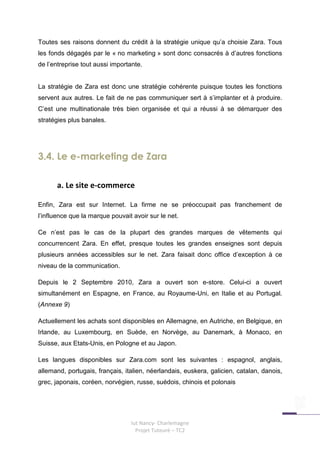 Toutes ses raisons donnent du crédit à la stratégie unique qu’a choisie Zara. Tous
les fonds dégagés par le « no marketing » sont donc consacrés à d’autres fonctions
de l’entreprise tout aussi importante.


La stratégie de Zara est donc une stratégie cohérente puisque toutes les fonctions
servent aux autres. Le fait de ne pas communiquer sert à s’implanter et à produire.
C’est une multinationale très bien organisée et qui a réussi à se démarquer des
stratégies plus banales.




3.4. Le e-marketing de Zara

      a. Le site e-commerce

Enfin, Zara est sur Internet. La firme ne se préoccupait pas franchement de
l’influence que la marque pouvait avoir sur le net.

Ce n’est pas le cas de la plupart des grandes marques de vêtements qui
concurrencent Zara. En effet, presque toutes les grandes enseignes sont depuis
plusieurs années accessibles sur le net. Zara faisait donc office d’exception à ce
niveau de la communication.

Depuis le 2 Septembre 2010, Zara a ouvert son e-store. Celui-ci a ouvert
simultanément en Espagne, en France, au Royaume-Uni, en Italie et au Portugal.
(Annexe 9)

Actuellement les achats sont disponibles en Allemagne, en Autriche, en Belgique, en
Irlande, au Luxembourg, en Suède, en Norvège, au Danemark, à Monaco, en
Suisse, aux Etats-Unis, en Pologne et au Japon.

Les langues disponibles sur Zara.com sont les suivantes : espagnol, anglais,
allemand, portugais, français, italien, néerlandais, euskera, galicien, catalan, danois,
grec, japonais, coréen, norvégien, russe, suédois, chinois et polonais




                                 Iut Nancy- Charlemagne
                                   Projet Tuteuré – TC2
 