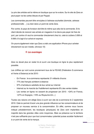 Le prix des articles est le même en boutique que sur le e-store. Sur le site de Zara on
peut payer via les cartes bleues et par Paypal.

Les commandes peuvent être envoyées à l’adresse souhaitée (domicile, adresse
professionnelle …) ou bien dans un point de vente Zara.

Par contre, le pays de livraison doit être le même que celui de la commande. Si le
client décide de recevoir ses achats en magasins il ne devra pas payer de frais de
port, par contre s’il veut le commander directement chez lui, cela lui coûtera 3.95€ et
9.95€ s’il s’agit d’un achat en express.

On pourra également noter que Zara a créé une application iPhone pour acheter
directement via son mobile. (Annexe 10)

                    Les avantages



Zara ne devait plus en rester là et ouvrir une boutique en ligne le plus rapidement
possible.

Les chiffres qui vont suivre proviennent tous de la FEVAD (Fédération E-commerce
et Vente à Distance) et de 2010 :

   -   En France : le e-commerce représente 31 milliards d’euros
   -   77% des français achètent à distance
   -   97% d’acheteurs satisfaits de leur achat sur internet
   -   Internet sur le marché de l’habillement représente 8% des ventes totales
   -   Les ventes en lignes ne cessent de progresser (en 2010 : +24% en France,
       +27% en Espagne, +18% au Royaume-Uni...)

Toutes ces raisons ont obligé Zara à ouvrir son site de e-commerce le 2 septembre
2010. Cela lui permet d’avoir une plus grande influence sur les consommateurs et de
proposer un nouveau service à la consommation. En effet, comme nous l’avons
indiqué précédemment, les boutiques (physiques) de Zara sont implantées en
majorité dans les grandes villes voire moyennes. Mais sa présence sur le territoire
n’est pas suffisante pour que tout consommateur potentiel puisse accéder facilement
à un point de vente de la marque.

                                  Iut Nancy- Charlemagne
                                    Projet Tuteuré – TC2
 