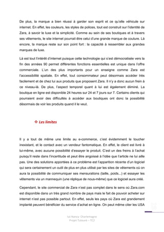 De plus, la marque a bien réussi à garder son esprit et ce qu’elle véhicule sur
internet. En effet, les couleurs, les styles de polices, tout est construit sur l’identité de
Zara, à savoir le luxe et la simplicité. Comme au sein de ses boutiques et à travers
ses vêtements, le site internet pourrait être celui d’une grande marque de couture. Là
encore, la marque reste sur son point fort : la capacité à ressembler aux grandes
marques de luxe.

Là est tout l’intérêt d’internet puisque cette technologie qui s’est démocratisée vers la
fin des années 90 permet différentes fonctions essentielles est unique dans l’offre
commerciale. L’un des plus importants pour un enseigne comme Zara est
l’accessibilité spatiale. En effet, tout consommateur peut désormais accéder très
facilement et de chez lui aux produits que proposent Zara. Il n’y a donc aucun frein à
ce niveau-là. De plus, l’aspect temporel quant à lui est également éliminé. La
boutique en ligne est disponible 24 heures sur 24 et 7 jours sur 7. Certains clients qui
pourraient avoir des difficultés à accéder aux boutiques ont donc la possibilité
désormais de voir les produits quand il le veut.




              Les limites



Il y a tout de même une limite au e-commerce, c’est évidemment le toucher
inexistant, et le contact avec un vendeur fantomatique. En effet, le client est livré à
lui-même, avec aucune possibilité d’essayer le produit. C’est un des freins à l’achat
puisqu’il reste dans l’incertitude et peut être angoissé à l’idée que l’article ne lui aille
pas. Une des solutions apportées à ce problème est l’apparition récente d’un logiciel
qui sera certainement un outil de plus en plus utilisé par les sites de vêtements où on
aura la possibilité de communiquer ses mensurations (taille, poids...) et essayer les
vêtements via un mannequin (une réplique de nous-même) que ce logiciel aura créé.

Cependant, le site commercial de Zara n’est pas complet dans le sens où Zara.com
est disponible dans un très grand nombre de pays mais le fait de pouvoir acheter sur
internet n’est pas possible partout. En effet, seuls les pays où Zara est grandement
implanté peuvent bénéficier du service d’achat en ligne. On peut même citer les USA


                                   Iut Nancy- Charlemagne
                                     Projet Tuteuré – TC2
 