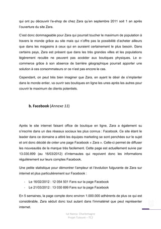 qui ont pu découvrir l’e-shop de chez Zara qu’en septembre 2011 soit 1 an après
l’ouverture du site Zara.

C’est donc dommageable pour Zara qui pourrait toucher le maximum de population à
travers le monde grâce au site mais qui n’offre pas la possibilité d’acheter ailleurs
que dans les magasins à ceux qui en auraient certainement le plus besoin. Dans
certains pays, Zara est présent que dans les très grandes villes et les populations
légèrement reculée ne peuvent pas accéder aux boutiques physiques. Le e-
commerce grâce à son absence de barrière géographique pourrait apporter une
solution à ces consommateurs or ce n’est pas encore le cas.

Cependant, on peut très bien imaginer que Zara, en ayant le désir de s’implanter
dans le monde entier, va ouvrir ses boutiques en ligne les unes après les autres pour
couvrir le maximum de clients potentiels.




       b. Facebook (Annexe 11)



Après le site internet faisant office de boutique en ligne, Zara a également su
s’inscrire dans un des réseaux sociaux les plus connus : Facebook. Ce site étant le
leader dans ce domaine a attiré les équipes marketing se sont penchées sur le sujet
et ont donc décidé de créer une page Facebook « Zara ». Celle-ci permet de diffuser
les nouveautés de la marque très facilement. Cette page est actuellement suivie par
13.030.899 (au 16/03/2012) d’internautes qui reçoivent donc les informations
régulièrement sur leurs comptes Facebook.

Une petite statistique pour démontrer l’ampleur et l’évolution fulgurante de Zara sur
internet et plus particulièrement sur Facebook :

   -   Le 16/02/2012 : 12 054 501 Fans sur la page Facebook
   -   Le 21/03/2012 : 13 030 899 Fans sur la page Facebook

En 5 semaines, la page compte donc environ 1.000.000 adhérents de plus ce qui est
considérable. Zara séduit donc tout autant dans l’immatériel que peut représenter
internet.

                                 Iut Nancy- Charlemagne
                                   Projet Tuteuré – TC2
 